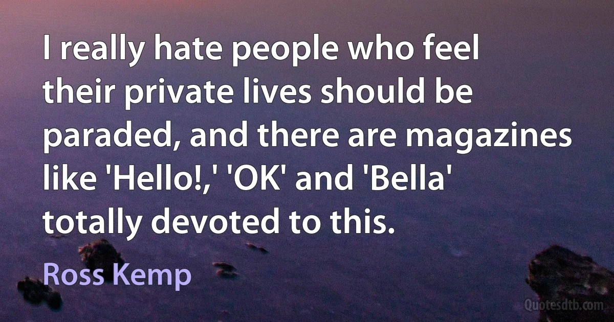 I really hate people who feel their private lives should be paraded, and there are magazines like 'Hello!,' 'OK' and 'Bella' totally devoted to this. (Ross Kemp)