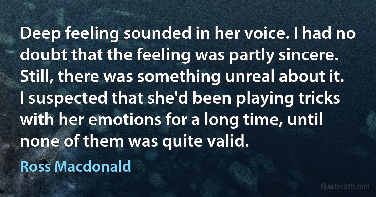 Deep feeling sounded in her voice. I had no doubt that the feeling was partly sincere. Still, there was something unreal about it. I suspected that she'd been playing tricks with her emotions for a long time, until none of them was quite valid. (Ross Macdonald)