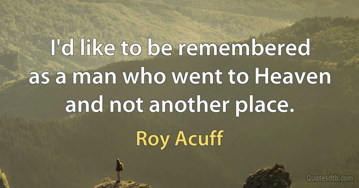 I'd like to be remembered as a man who went to Heaven and not another place. (Roy Acuff)