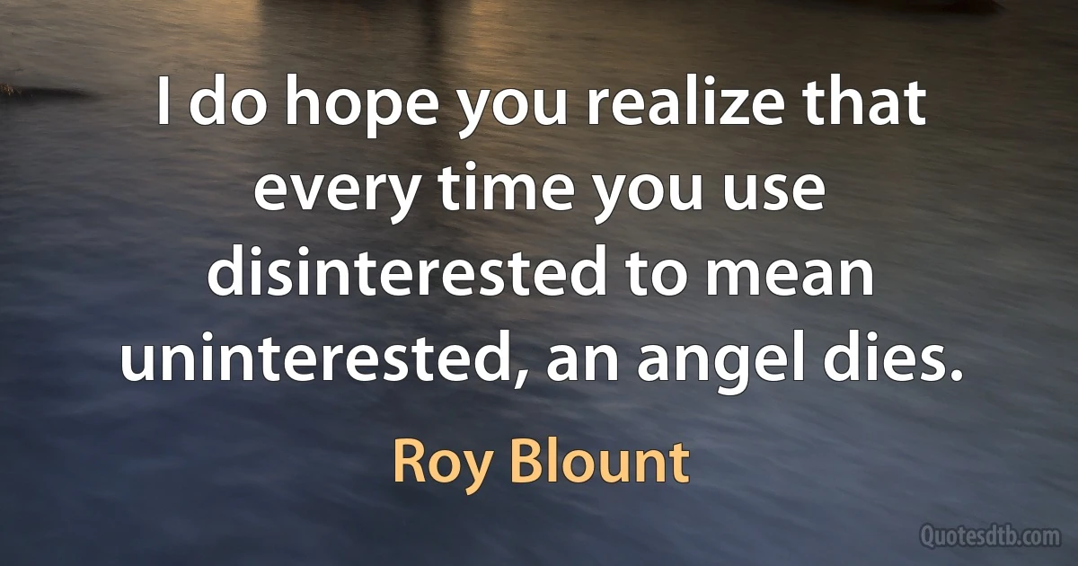 I do hope you realize that every time you use disinterested to mean uninterested, an angel dies. (Roy Blount)