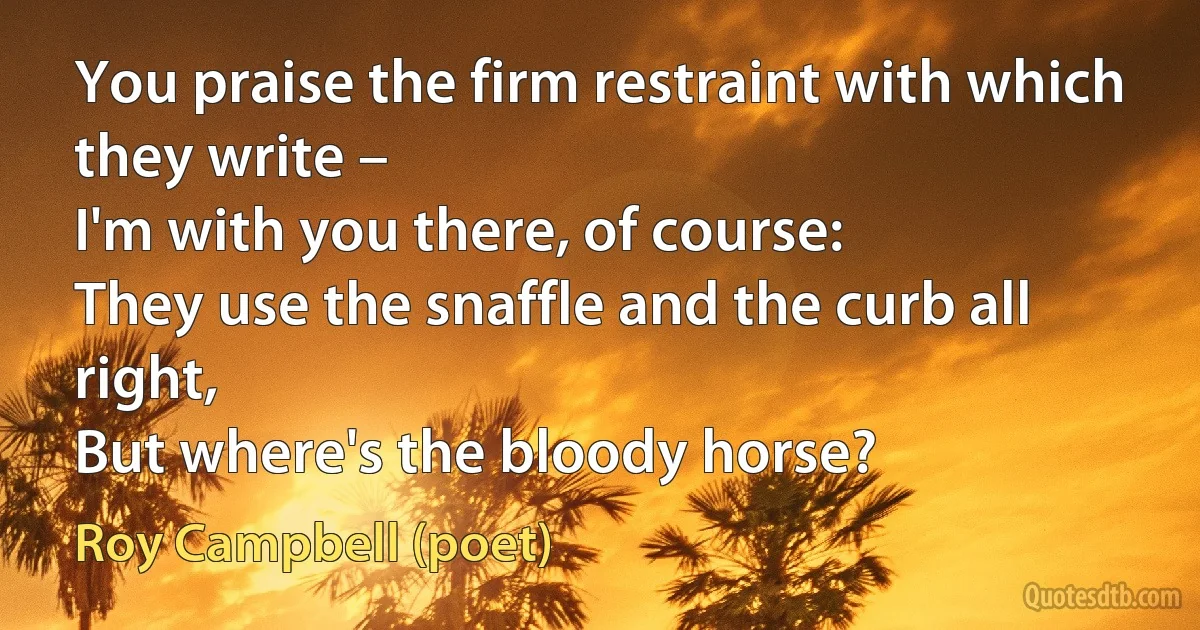 You praise the firm restraint with which they write –
I'm with you there, of course:
They use the snaffle and the curb all right,
But where's the bloody horse? (Roy Campbell (poet))