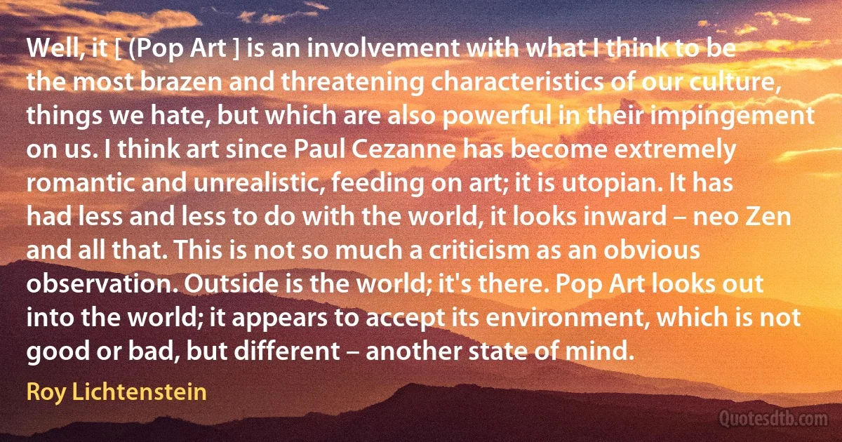 Well, it [ (Pop Art ] is an involvement with what I think to be the most brazen and threatening characteristics of our culture, things we hate, but which are also powerful in their impingement on us. I think art since Paul Cezanne has become extremely romantic and unrealistic, feeding on art; it is utopian. It has had less and less to do with the world, it looks inward – neo Zen and all that. This is not so much a criticism as an obvious observation. Outside is the world; it's there. Pop Art looks out into the world; it appears to accept its environment, which is not good or bad, but different – another state of mind. (Roy Lichtenstein)