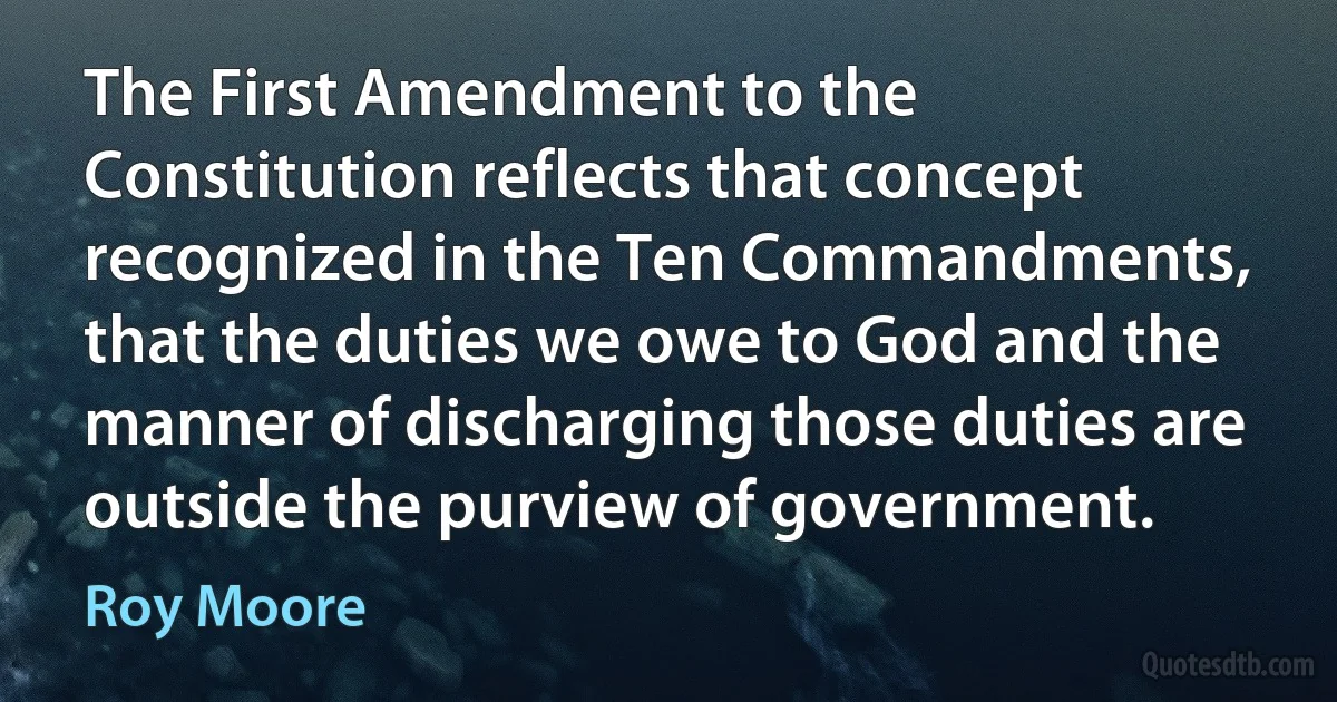 The First Amendment to the Constitution reflects that concept recognized in the Ten Commandments, that the duties we owe to God and the manner of discharging those duties are outside the purview of government. (Roy Moore)