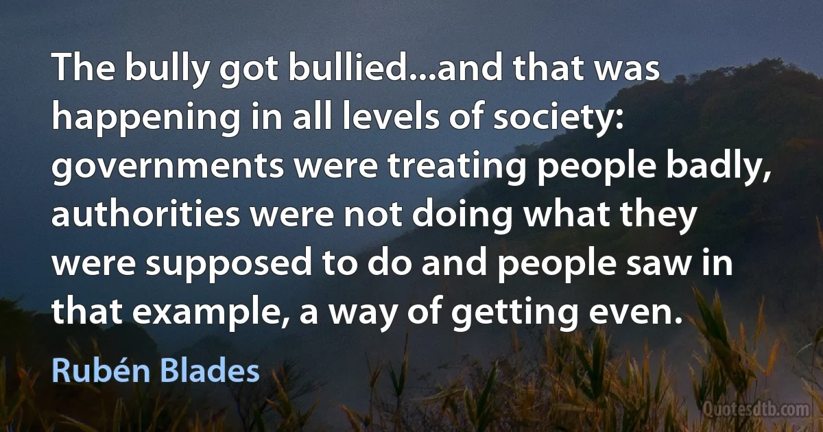 The bully got bullied...and that was happening in all levels of society: governments were treating people badly, authorities were not doing what they were supposed to do and people saw in that example, a way of getting even. (Rubén Blades)