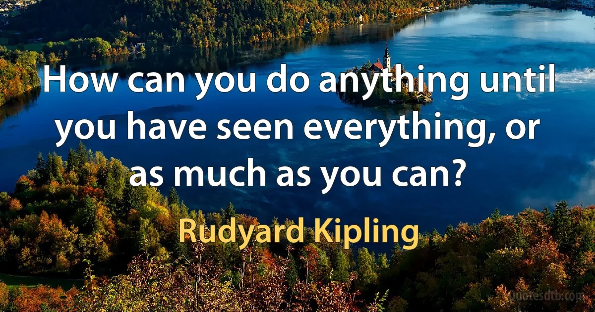 How can you do anything until you have seen everything, or as much as you can? (Rudyard Kipling)