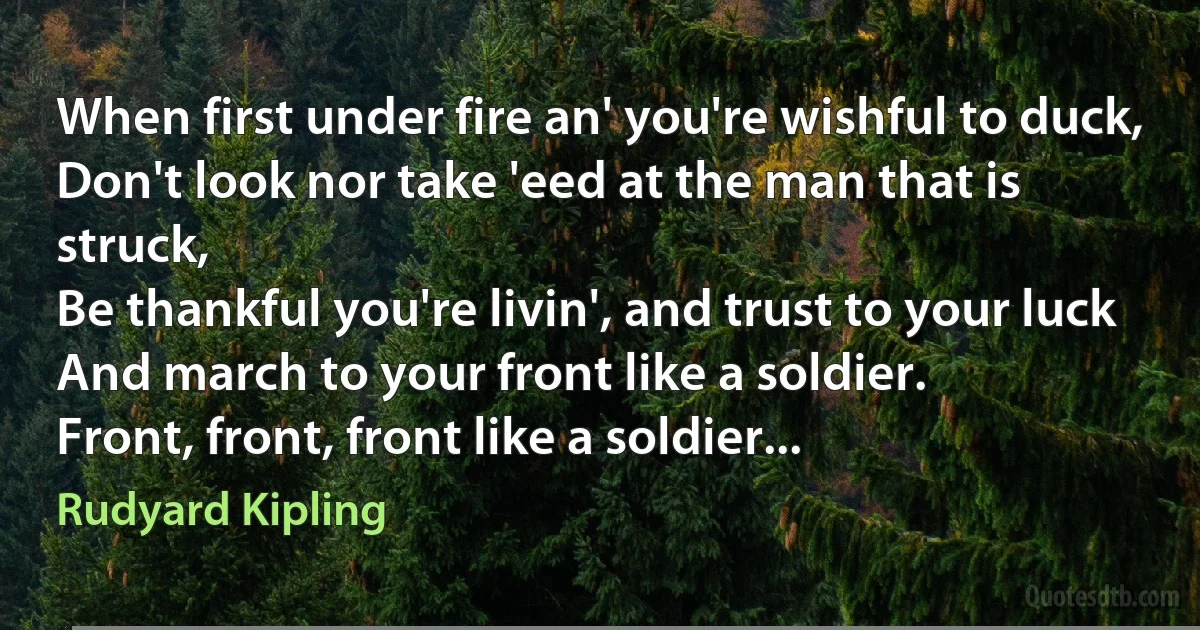 When first under fire an' you're wishful to duck,
Don't look nor take 'eed at the man that is struck,
Be thankful you're livin', and trust to your luck
And march to your front like a soldier.
Front, front, front like a soldier... (Rudyard Kipling)