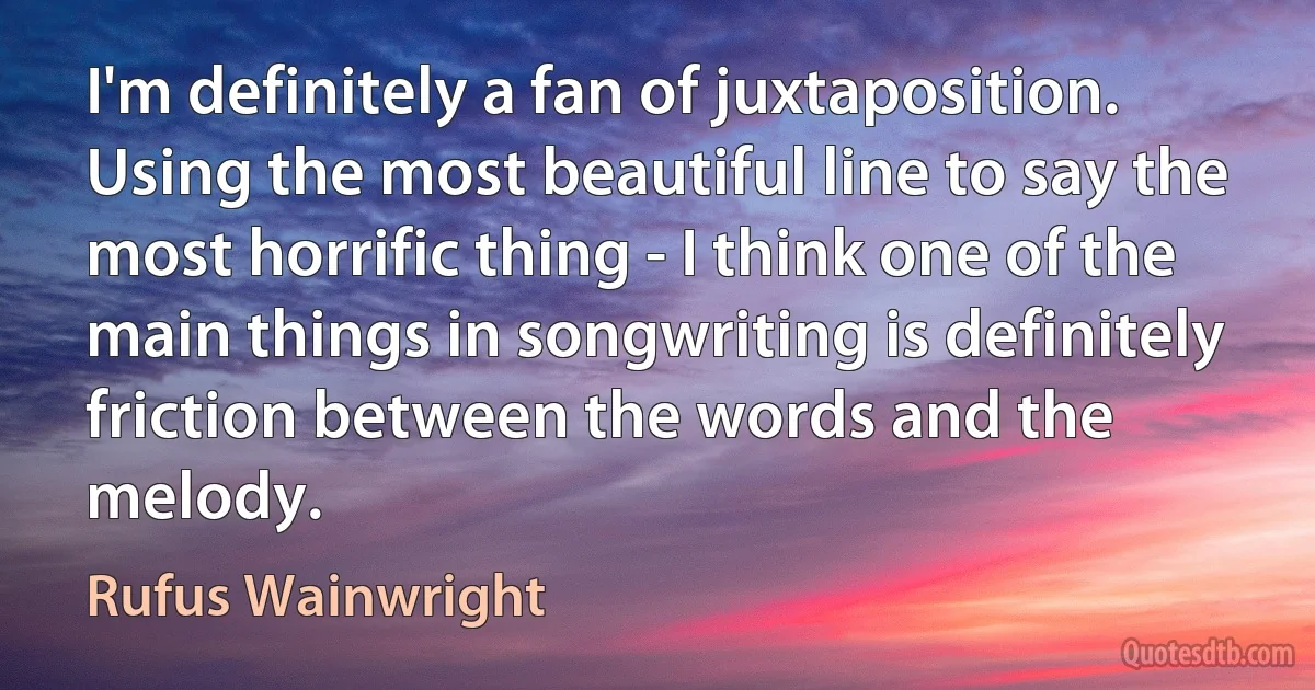 I'm definitely a fan of juxtaposition. Using the most beautiful line to say the most horrific thing - I think one of the main things in songwriting is definitely friction between the words and the melody. (Rufus Wainwright)