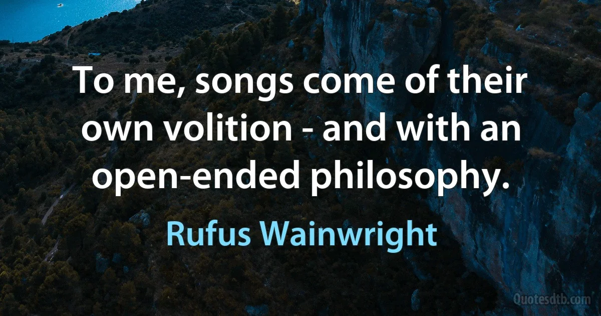 To me, songs come of their own volition - and with an open-ended philosophy. (Rufus Wainwright)