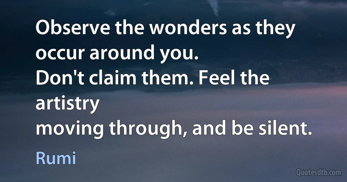 Observe the wonders as they occur around you.
Don't claim them. Feel the artistry
moving through, and be silent. (Rumi)