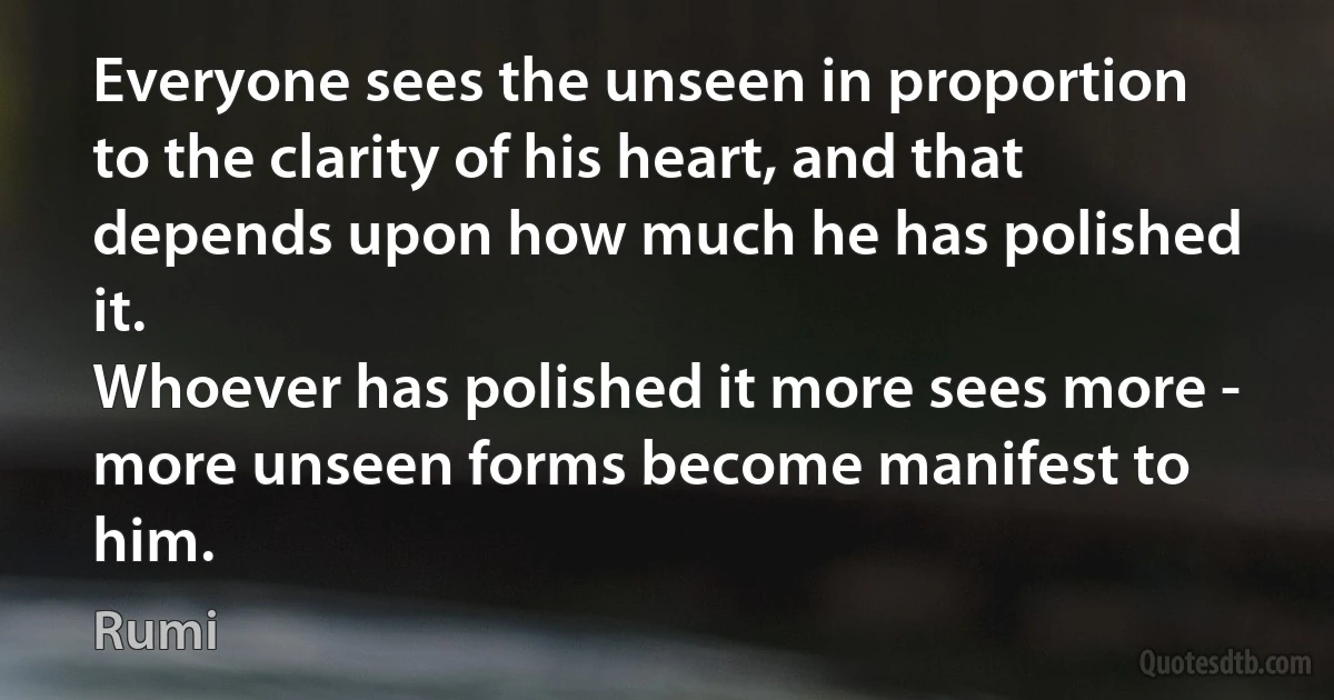 Everyone sees the unseen in proportion to the clarity of his heart, and that depends upon how much he has polished it.
Whoever has polished it more sees more - more unseen forms become manifest to him. (Rumi)