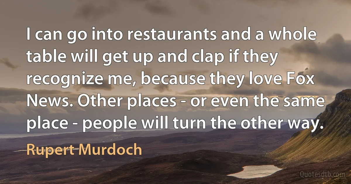 I can go into restaurants and a whole table will get up and clap if they recognize me, because they love Fox News. Other places - or even the same place - people will turn the other way. (Rupert Murdoch)