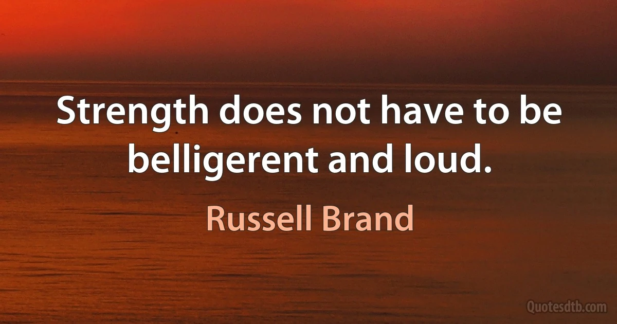 Strength does not have to be belligerent and loud. (Russell Brand)