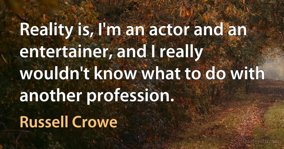 Reality is, I'm an actor and an entertainer, and I really wouldn't know what to do with another profession. (Russell Crowe)