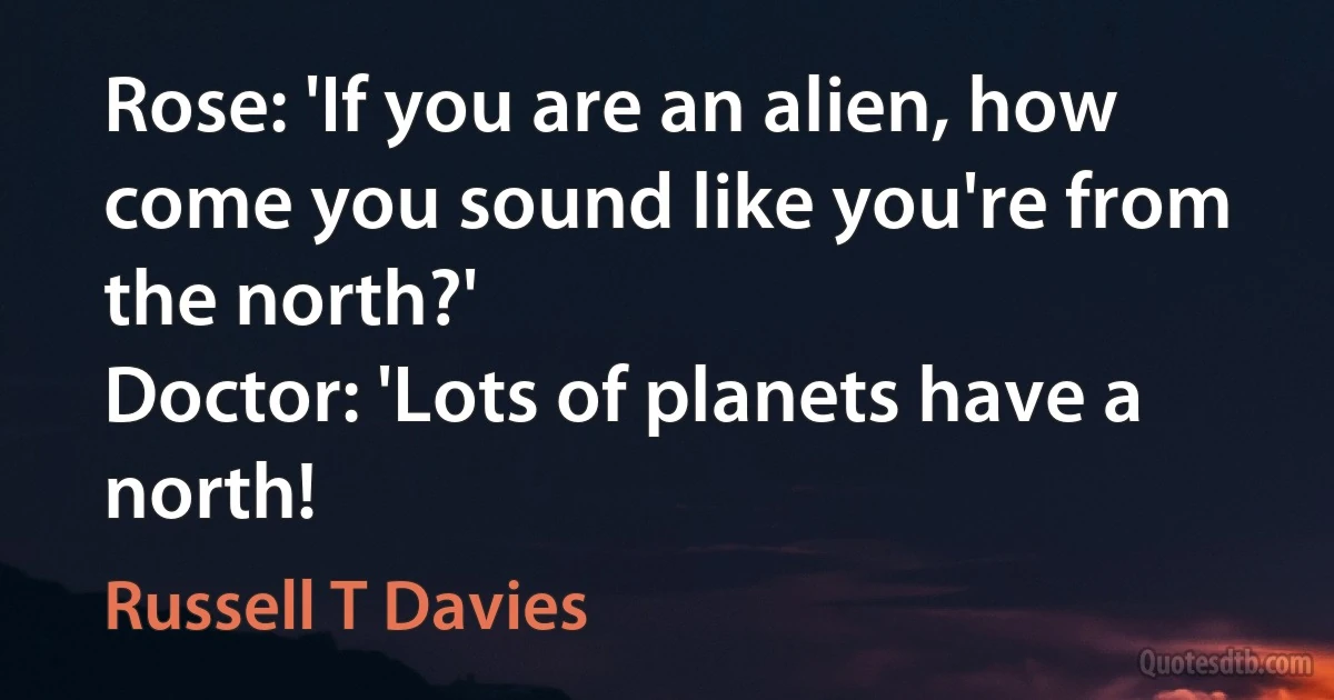 Rose: 'If you are an alien, how come you sound like you're from the north?'
Doctor: 'Lots of planets have a north! (Russell T Davies)