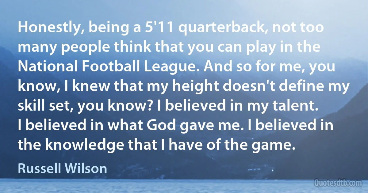 Honestly, being a 5'11 quarterback, not too many people think that you can play in the National Football League. And so for me, you know, I knew that my height doesn't define my skill set, you know? I believed in my talent. I believed in what God gave me. I believed in the knowledge that I have of the game. (Russell Wilson)