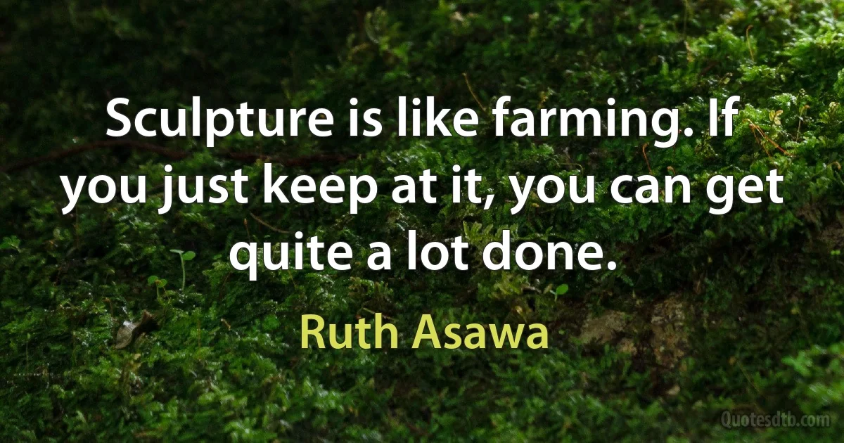 Sculpture is like farming. If you just keep at it, you can get quite a lot done. (Ruth Asawa)