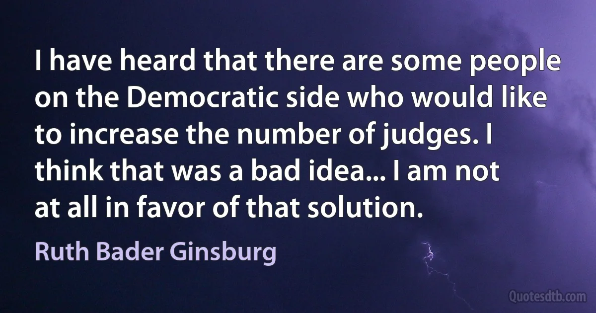 I have heard that there are some people on the Democratic side who would like to increase the number of judges. I think that was a bad idea... I am not at all in favor of that solution. (Ruth Bader Ginsburg)