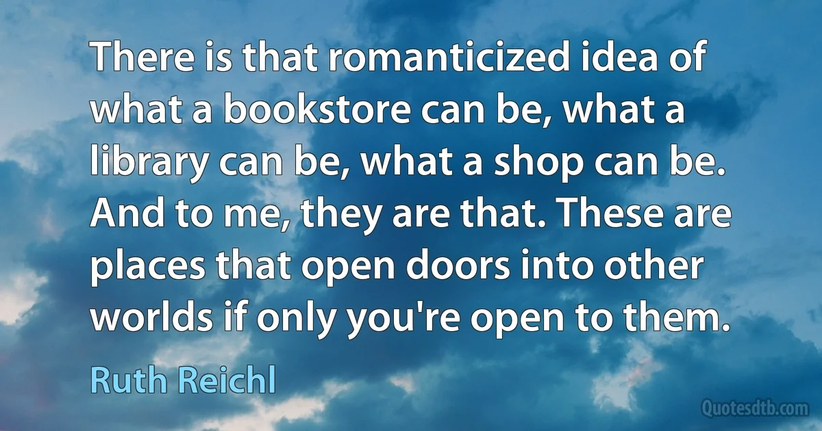 There is that romanticized idea of what a bookstore can be, what a library can be, what a shop can be. And to me, they are that. These are places that open doors into other worlds if only you're open to them. (Ruth Reichl)