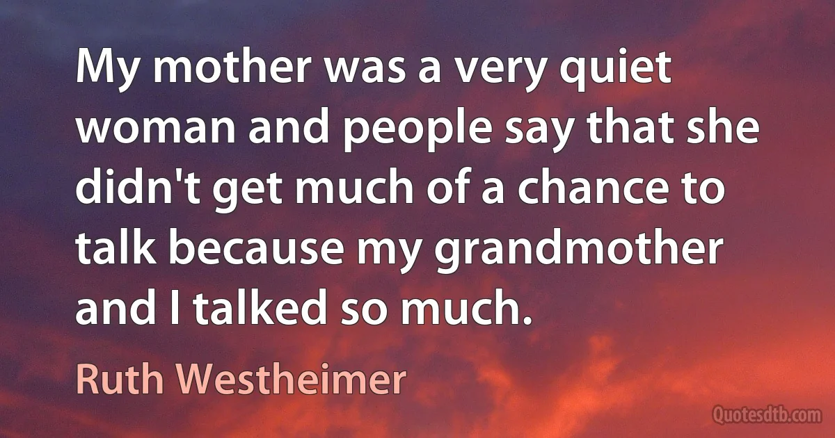 My mother was a very quiet woman and people say that she didn't get much of a chance to talk because my grandmother and I talked so much. (Ruth Westheimer)