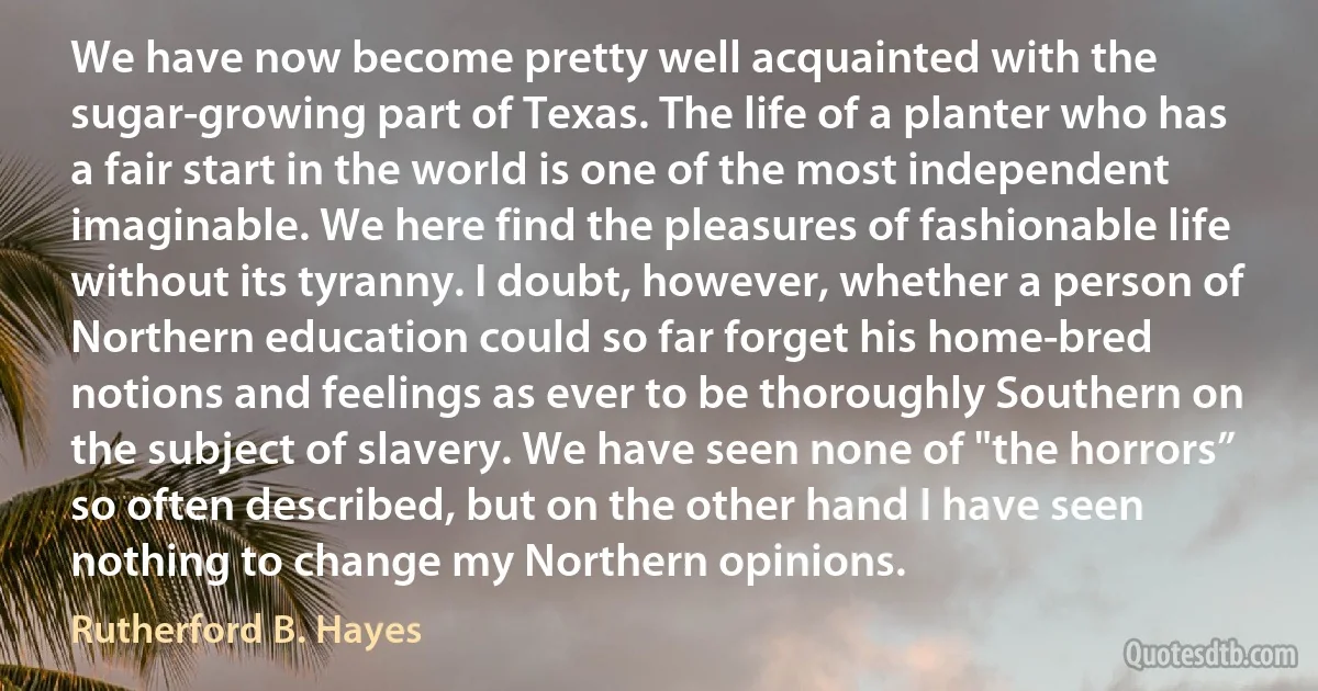 We have now become pretty well acquainted with the sugar-growing part of Texas. The life of a planter who has a fair start in the world is one of the most independent imaginable. We here find the pleasures of fashionable life without its tyranny. I doubt, however, whether a person of Northern education could so far forget his home-bred notions and feelings as ever to be thoroughly Southern on the subject of slavery. We have seen none of "the horrors” so often described, but on the other hand I have seen nothing to change my Northern opinions. (Rutherford B. Hayes)