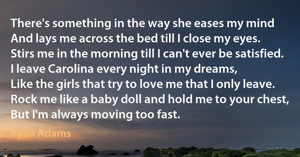 There's something in the way she eases my mind
And lays me across the bed till I close my eyes.
Stirs me in the morning till I can't ever be satisfied.
I leave Carolina every night in my dreams,
Like the girls that try to love me that I only leave.
Rock me like a baby doll and hold me to your chest,
But I'm always moving too fast. (Ryan Adams)