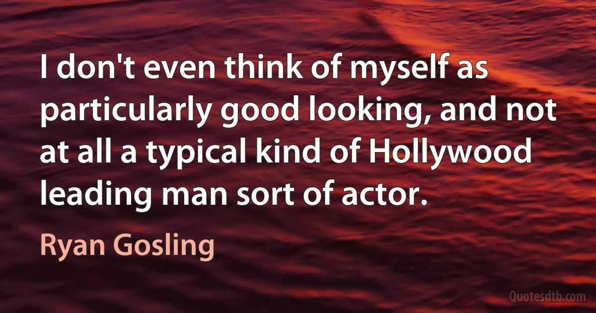 I don't even think of myself as particularly good looking, and not at all a typical kind of Hollywood leading man sort of actor. (Ryan Gosling)