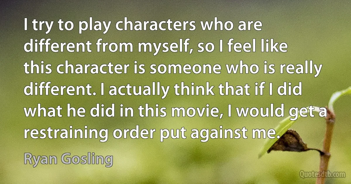 I try to play characters who are different from myself, so I feel like this character is someone who is really different. I actually think that if I did what he did in this movie, I would get a restraining order put against me. (Ryan Gosling)