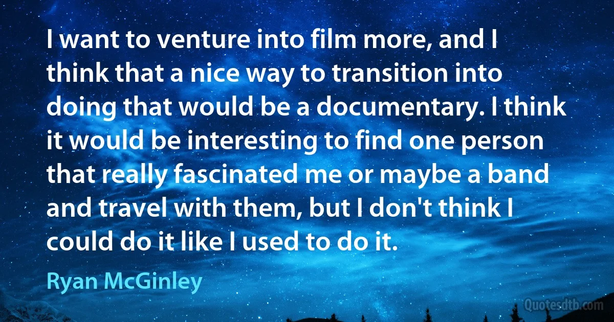 I want to venture into film more, and I think that a nice way to transition into doing that would be a documentary. I think it would be interesting to find one person that really fascinated me or maybe a band and travel with them, but I don't think I could do it like I used to do it. (Ryan McGinley)