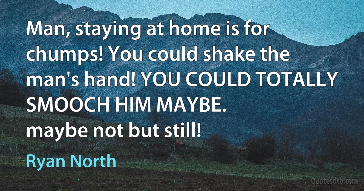 Man, staying at home is for chumps! You could shake the man's hand! YOU COULD TOTALLY SMOOCH HIM MAYBE.
maybe not but still! (Ryan North)