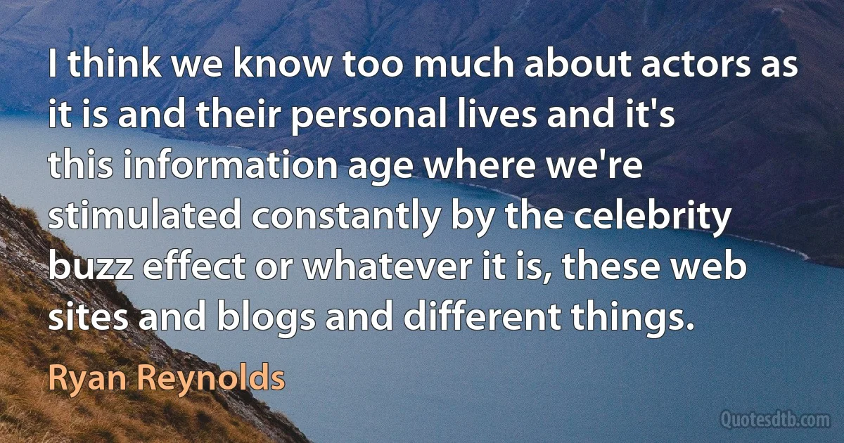 I think we know too much about actors as it is and their personal lives and it's this information age where we're stimulated constantly by the celebrity buzz effect or whatever it is, these web sites and blogs and different things. (Ryan Reynolds)