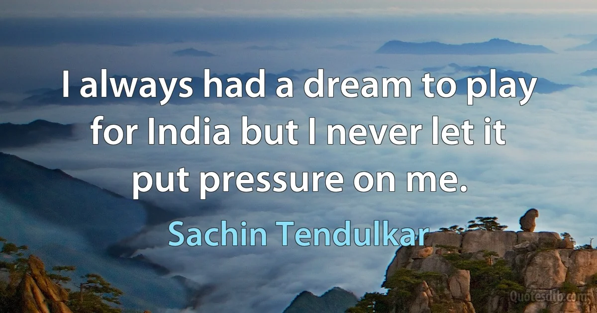 I always had a dream to play for India but I never let it put pressure on me. (Sachin Tendulkar)