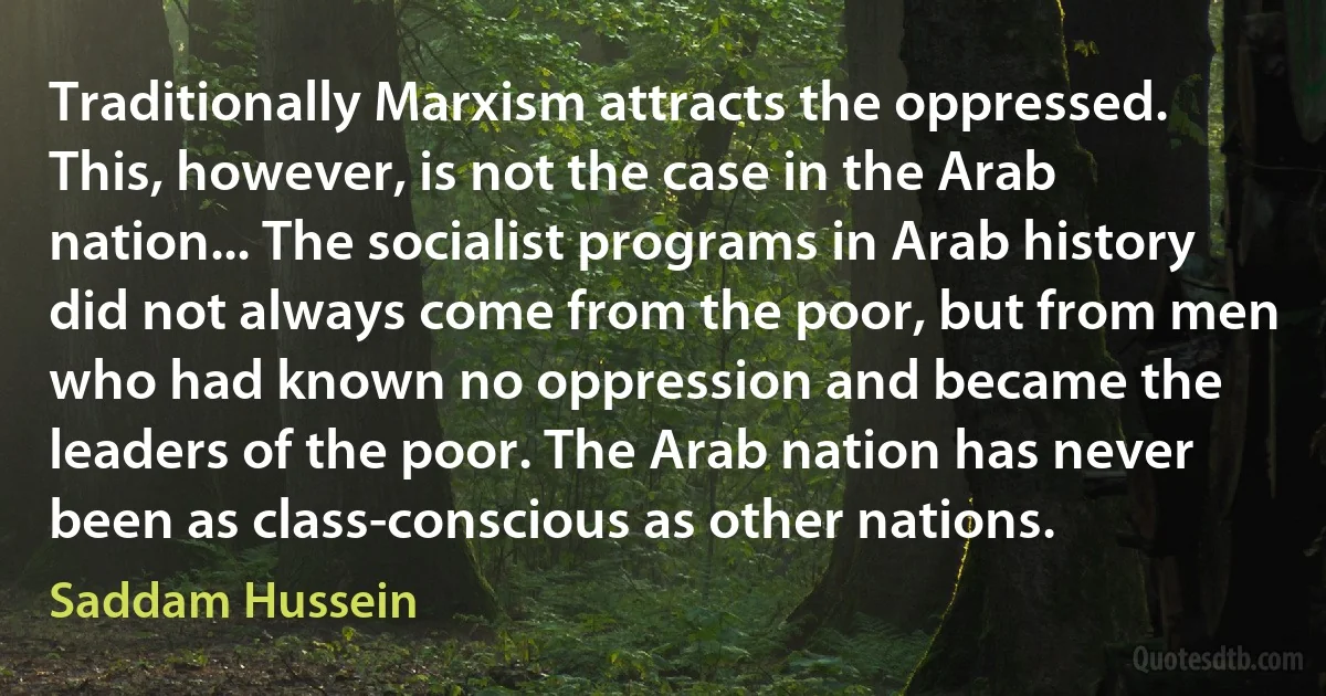 Traditionally Marxism attracts the oppressed. This, however, is not the case in the Arab nation... The socialist programs in Arab history did not always come from the poor, but from men who had known no oppression and became the leaders of the poor. The Arab nation has never been as class-conscious as other nations. (Saddam Hussein)