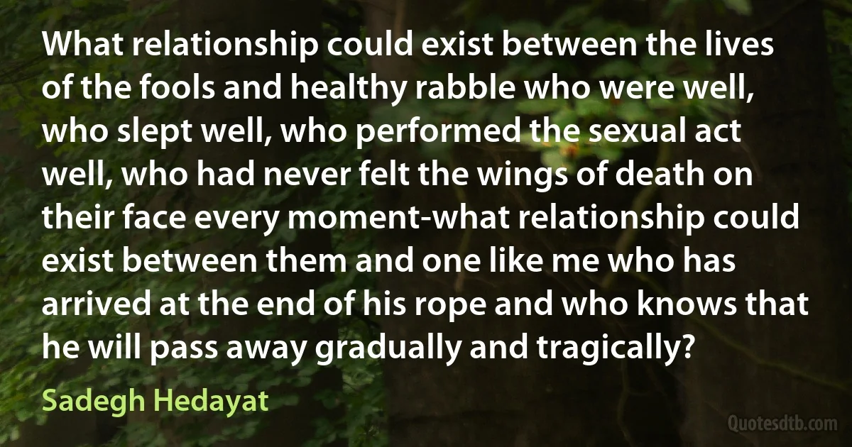 What relationship could exist between the lives of the fools and healthy rabble who were well, who slept well, who performed the sexual act well, who had never felt the wings of death on their face every moment-what relationship could exist between them and one like me who has arrived at the end of his rope and who knows that he will pass away gradually and tragically? (Sadegh Hedayat)