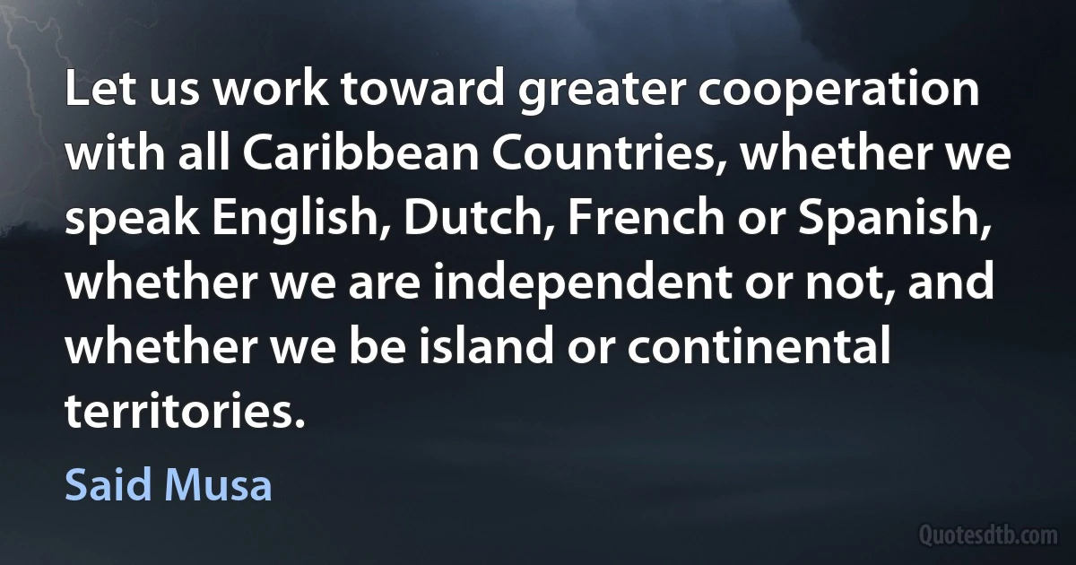 Let us work toward greater cooperation with all Caribbean Countries, whether we speak English, Dutch, French or Spanish, whether we are independent or not, and whether we be island or continental territories. (Said Musa)