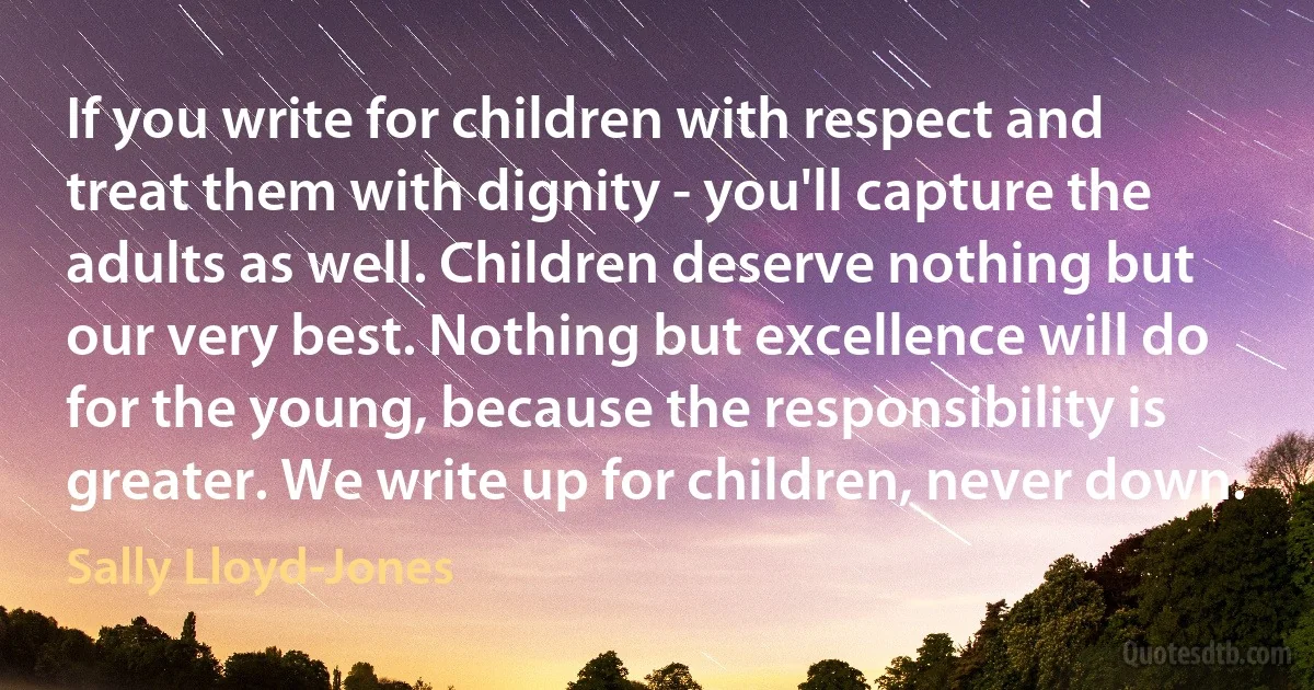 If you write for children with respect and treat them with dignity - you'll capture the adults as well. Children deserve nothing but our very best. Nothing but excellence will do for the young, because the responsibility is greater. We write up for children, never down. (Sally Lloyd-Jones)