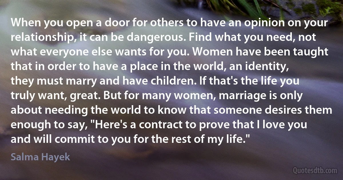 When you open a door for others to have an opinion on your relationship, it can be dangerous. Find what you need, not what everyone else wants for you. Women have been taught that in order to have a place in the world, an identity, they must marry and have children. If that's the life you truly want, great. But for many women, marriage is only about needing the world to know that someone desires them enough to say, "Here's a contract to prove that I love you and will commit to you for the rest of my life." (Salma Hayek)