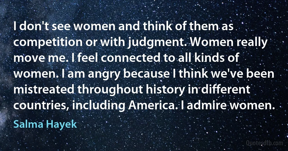 I don't see women and think of them as competition or with judgment. Women really move me. I feel connected to all kinds of women. I am angry because I think we've been mistreated throughout history in different countries, including America. I admire women. (Salma Hayek)