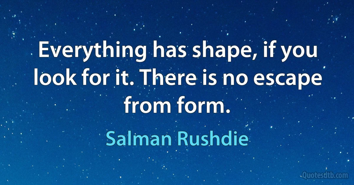 Everything has shape, if you look for it. There is no escape from form. (Salman Rushdie)