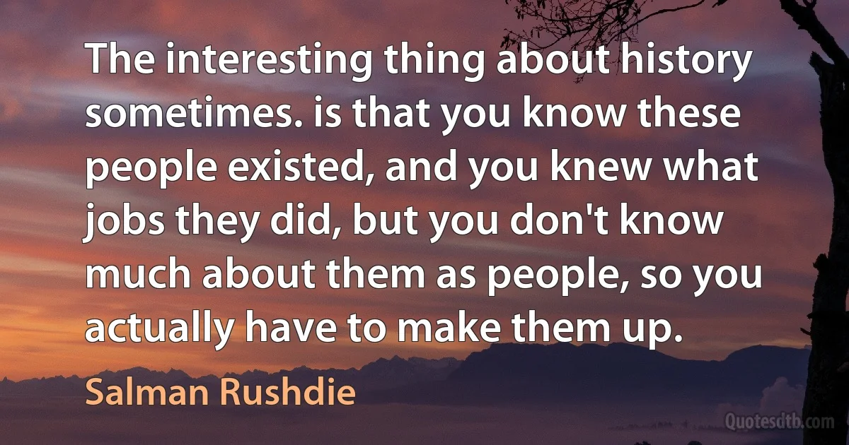 The interesting thing about history sometimes. is that you know these people existed, and you knew what jobs they did, but you don't know much about them as people, so you actually have to make them up. (Salman Rushdie)