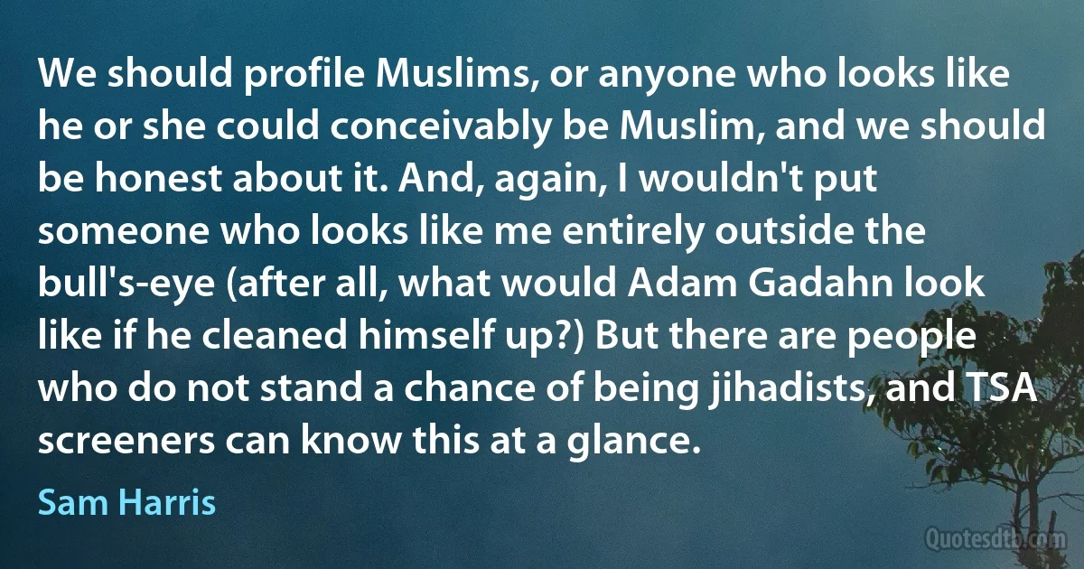 We should profile Muslims, or anyone who looks like he or she could conceivably be Muslim, and we should be honest about it. And, again, I wouldn't put someone who looks like me entirely outside the bull's-eye (after all, what would Adam Gadahn look like if he cleaned himself up?) But there are people who do not stand a chance of being jihadists, and TSA screeners can know this at a glance. (Sam Harris)