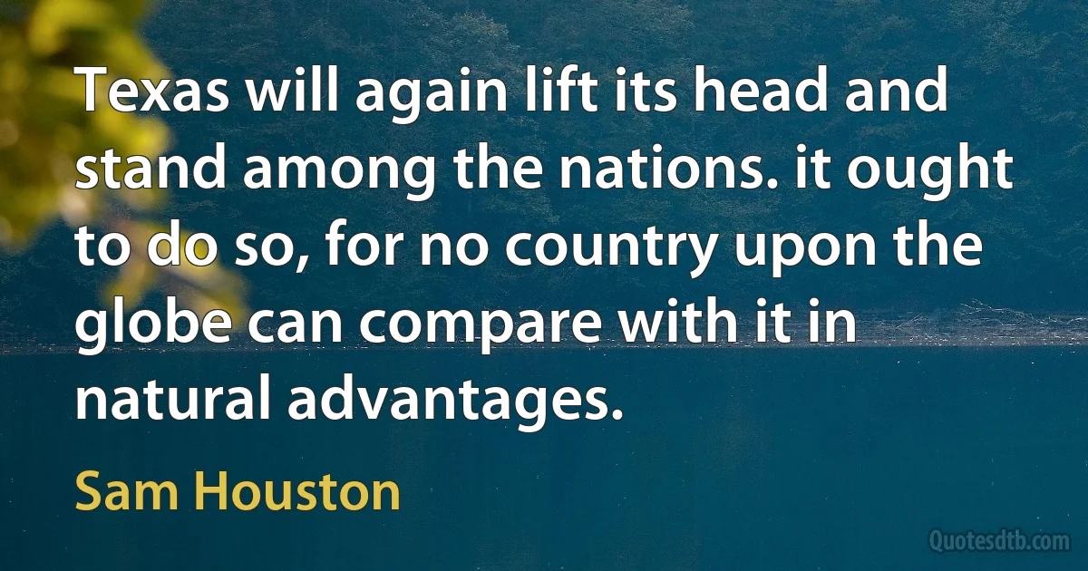 Texas will again lift its head and stand among the nations. it ought to do so, for no country upon the globe can compare with it in natural advantages. (Sam Houston)