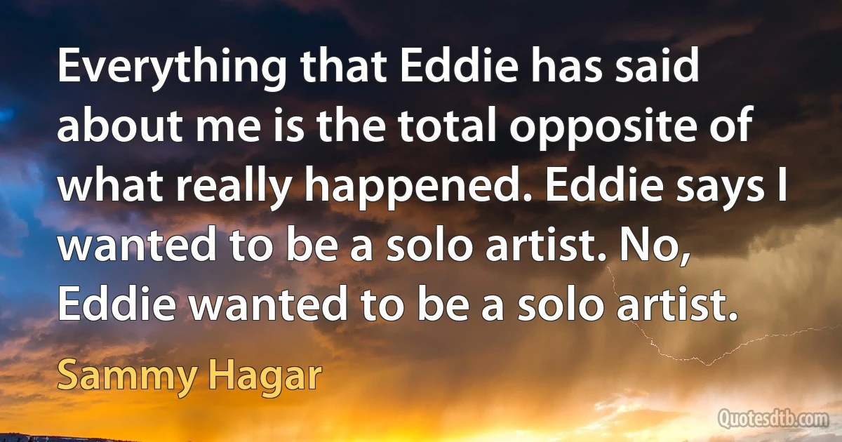 Everything that Eddie has said about me is the total opposite of what really happened. Eddie says I wanted to be a solo artist. No, Eddie wanted to be a solo artist. (Sammy Hagar)