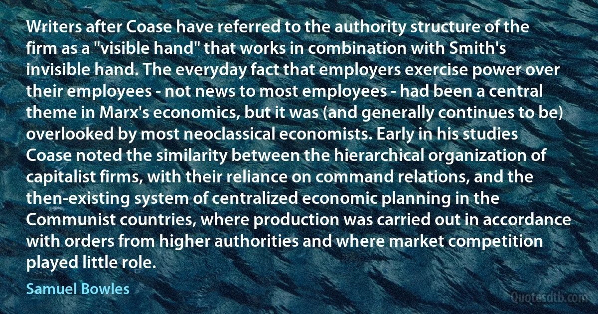 Writers after Coase have referred to the authority structure of the firm as a "visible hand" that works in combination with Smith's invisible hand. The everyday fact that employers exercise power over their employees - not news to most employees - had been a central theme in Marx's economics, but it was (and generally continues to be) overlooked by most neoclassical economists. Early in his studies Coase noted the similarity between the hierarchical organization of capitalist firms, with their reliance on command relations, and the then-existing system of centralized economic planning in the Communist countries, where production was carried out in accordance with orders from higher authorities and where market competition played little role. (Samuel Bowles)