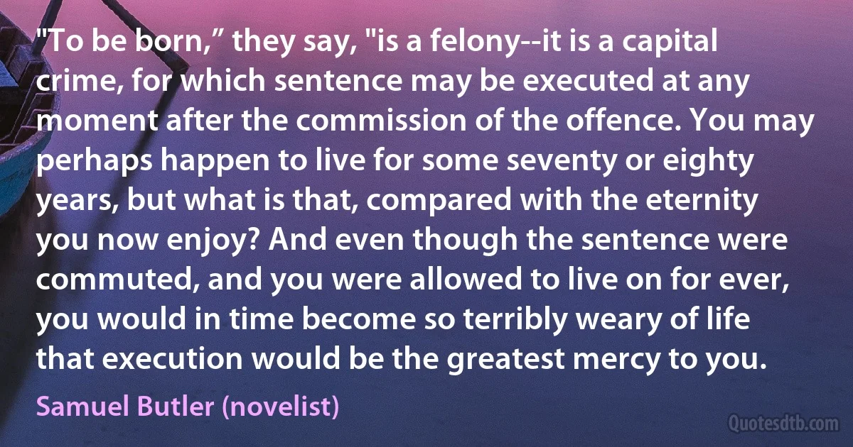 "To be born,” they say, "is a felony--it is a capital crime, for which sentence may be executed at any moment after the commission of the offence. You may perhaps happen to live for some seventy or eighty years, but what is that, compared with the eternity you now enjoy? And even though the sentence were commuted, and you were allowed to live on for ever, you would in time become so terribly weary of life that execution would be the greatest mercy to you. (Samuel Butler (novelist))