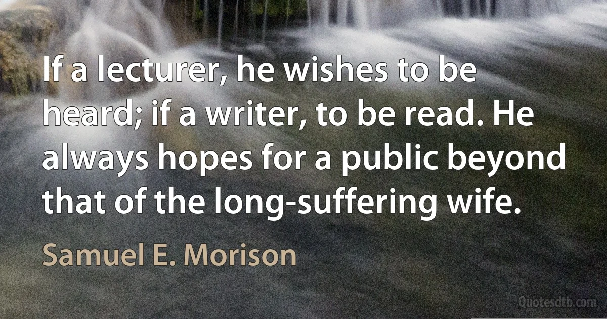 If a lecturer, he wishes to be heard; if a writer, to be read. He always hopes for a public beyond that of the long-suffering wife. (Samuel E. Morison)