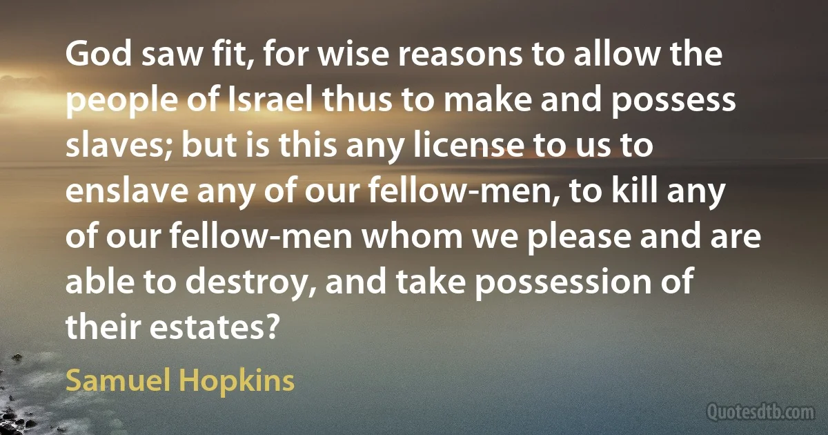 God saw fit, for wise reasons to allow the people of Israel thus to make and possess slaves; but is this any license to us to enslave any of our fellow-men, to kill any of our fellow-men whom we please and are able to destroy, and take possession of their estates? (Samuel Hopkins)