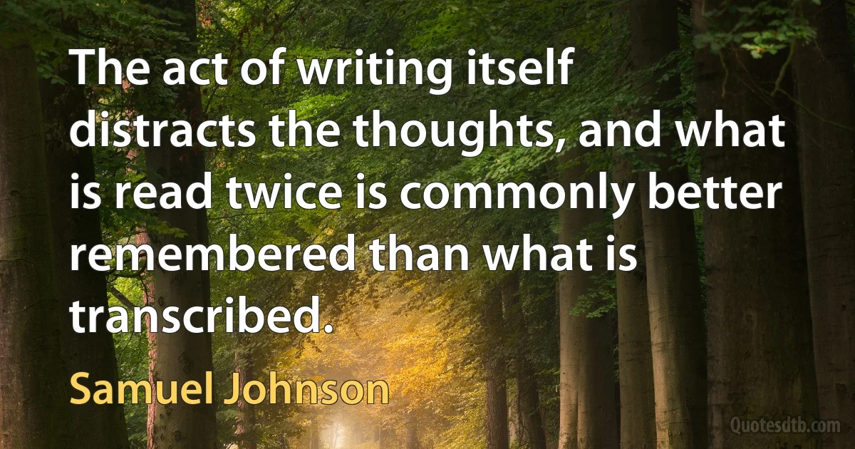 The act of writing itself distracts the thoughts, and what is read twice is commonly better remembered than what is transcribed. (Samuel Johnson)