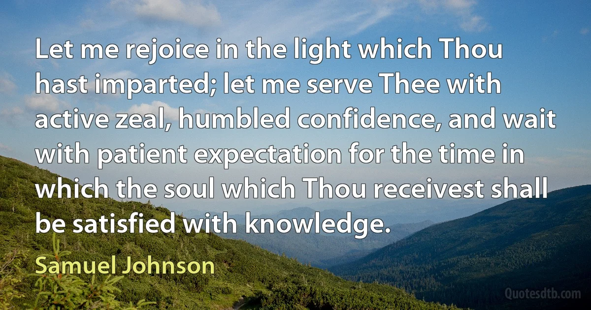 Let me rejoice in the light which Thou hast imparted; let me serve Thee with active zeal, humbled confidence, and wait with patient expectation for the time in which the soul which Thou receivest shall be satisfied with knowledge. (Samuel Johnson)