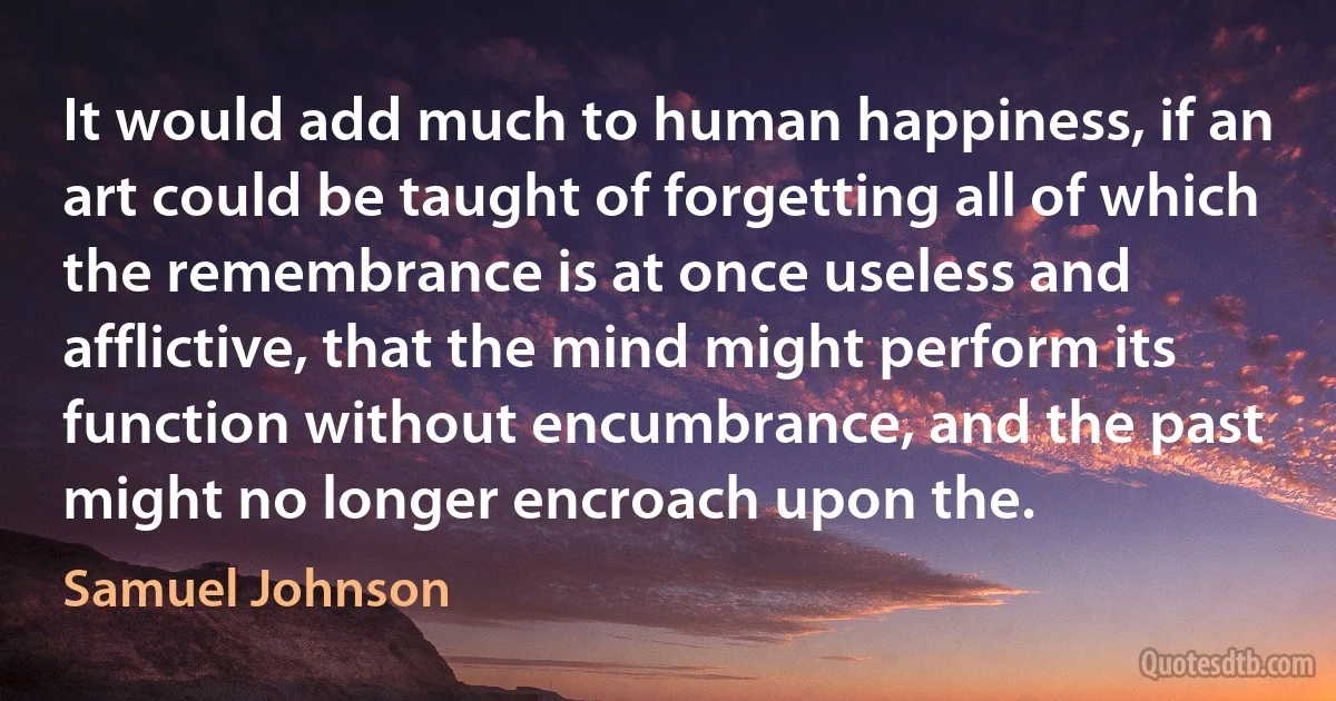 It would add much to human happiness, if an art could be taught of forgetting all of which the remembrance is at once useless and afflictive, that the mind might perform its function without encumbrance, and the past might no longer encroach upon the. (Samuel Johnson)