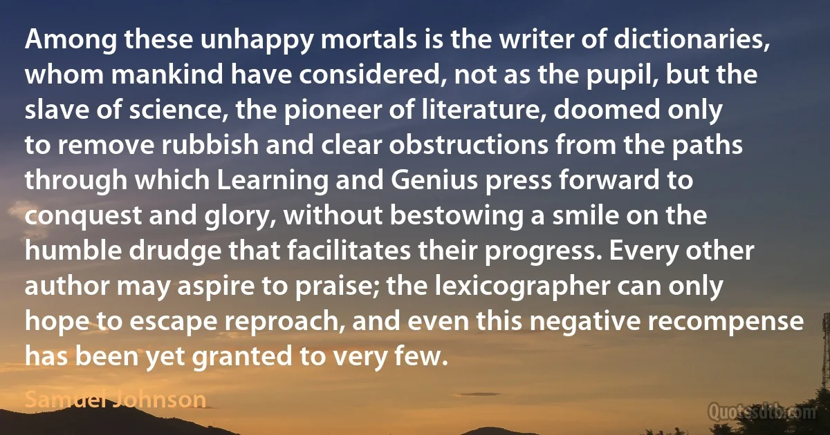 Among these unhappy mortals is the writer of dictionaries, whom mankind have considered, not as the pupil, but the slave of science, the pioneer of literature, doomed only to remove rubbish and clear obstructions from the paths through which Learning and Genius press forward to conquest and glory, without bestowing a smile on the humble drudge that facilitates their progress. Every other author may aspire to praise; the lexicographer can only hope to escape reproach, and even this negative recompense has been yet granted to very few. (Samuel Johnson)